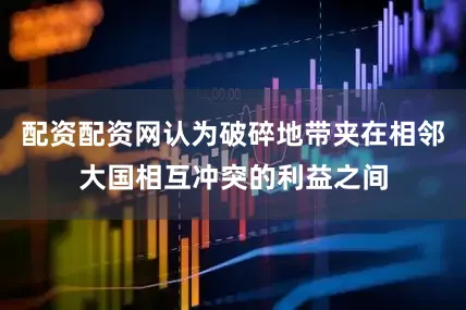 配资配资网认为破碎地带夹在相邻大国相互冲突的利益之间