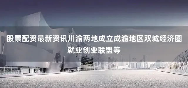 股票配资最新资讯川渝两地成立成渝地区双城经济圈就业创业联盟等