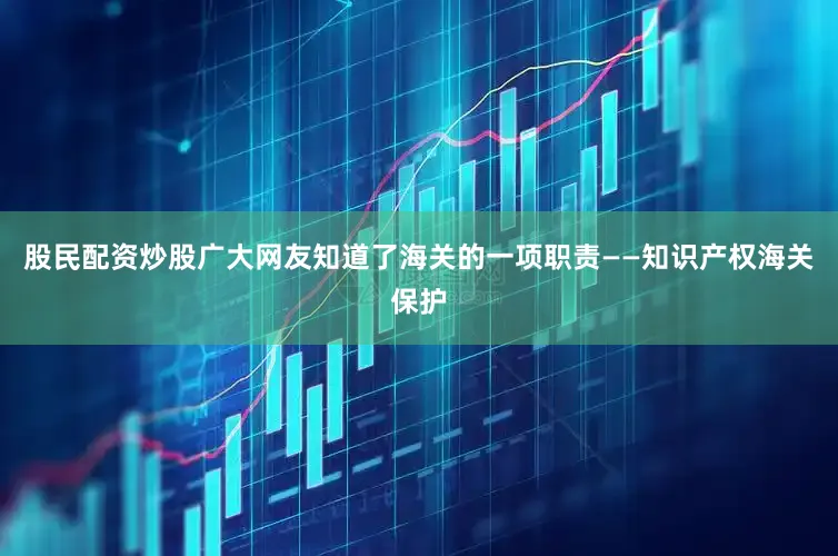 股民配资炒股广大网友知道了海关的一项职责——知识产权海关保护