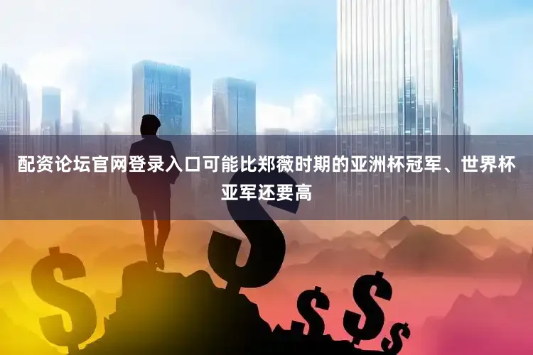 配资论坛官网登录入口可能比郑薇时期的亚洲杯冠军、世界杯亚军还要高