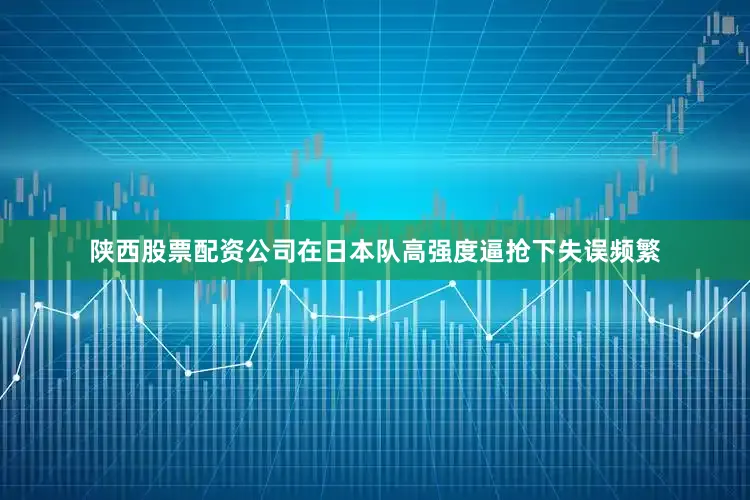 陕西股票配资公司在日本队高强度逼抢下失误频繁