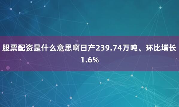 股票配资是什么意思啊日产239.74万吨、环比增长1.6%
