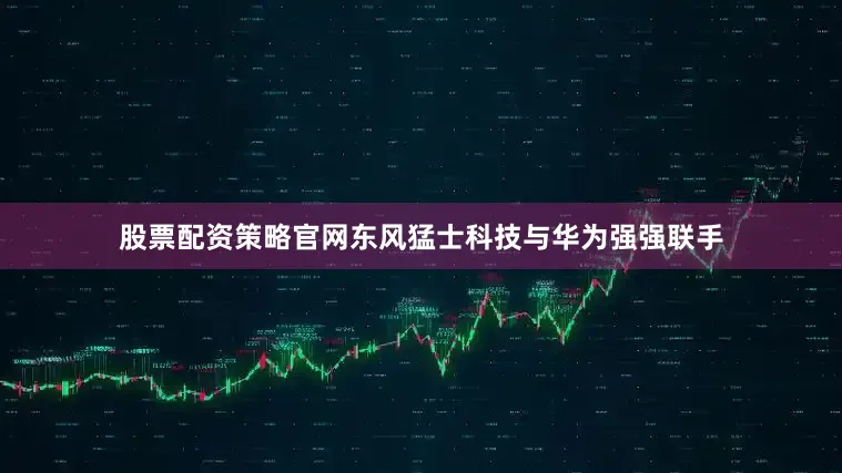 股票配资策略官网东风猛士科技与华为强强联手
