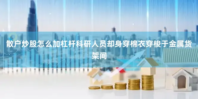 散户炒股怎么加杠杆科研人员却身穿棉衣穿梭于金属货架间