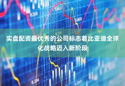 实盘配资最优秀的公司标志着比亚迪全球化战略迈入新阶段